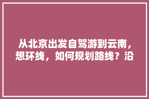 从北京出发自驾游到云南，想环线，如何规划路线？沿途景点有哪些好的推荐「北京8月去云南旅游攻略图」 从北京出发自驾游到云南，想环线，如何规划路线？沿途景点有哪些好的推荐「北京8月去云南旅游攻略图」 手机电脑