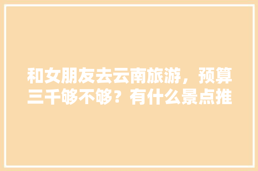 和女朋友去云南旅游，预算三千够不够？有什么景点推荐「与女朋友去云南旅游攻略文案」 和女朋友去云南旅游，预算三千够不够？有什么景点推荐「与女朋友去云南旅游攻略文案」 教育法律