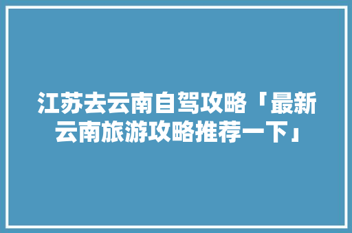 江苏去云南自驾攻略「最新云南旅游攻略推荐一下」 江苏去云南自驾攻略「最新云南旅游攻略推荐一下」 美食菜谱
