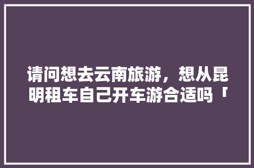 请问想去云南旅游，想从昆明租车自己开车游合适吗「云南旅游租车自驾游攻略图」 请问想去云南旅游，想从昆明租车自己开车游合适吗「云南旅游租车自驾游攻略图」 美食菜谱