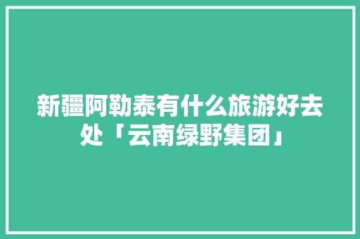 新疆阿勒泰有什么旅游好去处「云南绿野集团」 新疆阿勒泰有什么旅游好去处「云南绿野集团」 手机电脑