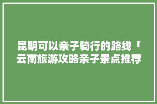 昆明可以亲子骑行的路线「云南旅游攻略亲子景点推荐」 昆明可以亲子骑行的路线「云南旅游攻略亲子景点推荐」 旅游攻略