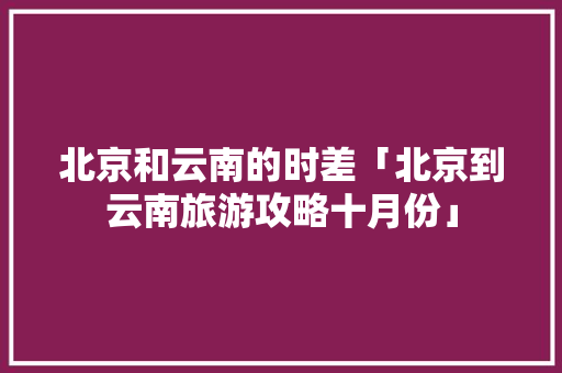 北京和云南的时差「北京到云南旅游攻略十月份」 北京和云南的时差「北京到云南旅游攻略十月份」 美食菜谱