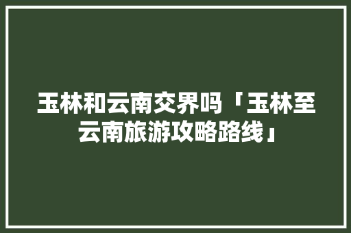 玉林和云南交界吗「玉林至云南旅游攻略路线」 玉林和云南交界吗「玉林至云南旅游攻略路线」 美食菜谱