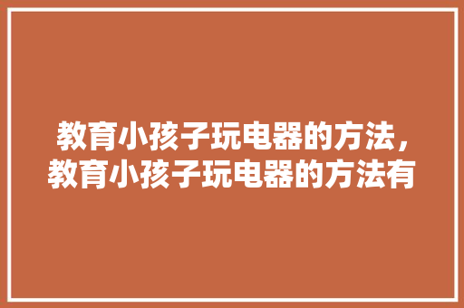 教育小孩子玩电器的方法，教育小孩子玩电器的方法有哪些。 教育小孩子玩电器的方法，教育小孩子玩电器的方法有哪些。 教育法律
