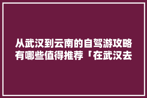 从武汉到云南的自驾游攻略有哪些值得推荐「在武汉去云南旅游攻略图片」 从武汉到云南的自驾游攻略有哪些值得推荐「在武汉去云南旅游攻略图片」 美食菜谱