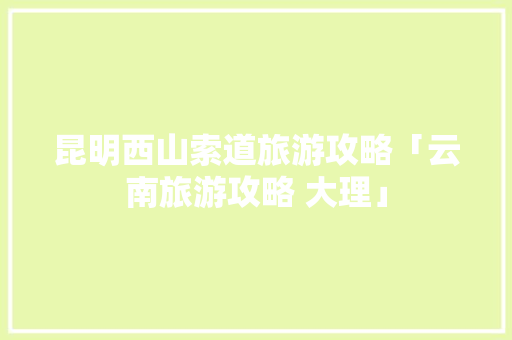 昆明西山索道旅游攻略「云南旅游攻略 大理」 昆明西山索道旅游攻略「云南旅游攻略 大理」 美食菜谱