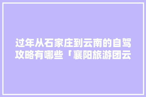 过年从石家庄到云南的自驾攻略有哪些「襄阳旅游团云南六日游路线」 过年从石家庄到云南的自驾攻略有哪些「襄阳旅游团云南六日游路线」 时尚穿搭