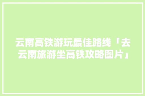 云南高铁游玩最佳路线「去云南旅游坐高铁攻略图片」 云南高铁游玩最佳路线「去云南旅游坐高铁攻略图片」 美食菜谱