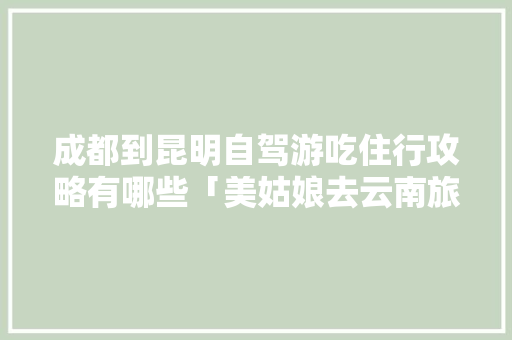 成都到昆明自驾游吃住行攻略有哪些「美姑娘去云南旅游攻略图片」 成都到昆明自驾游吃住行攻略有哪些「美姑娘去云南旅游攻略图片」 手机电脑