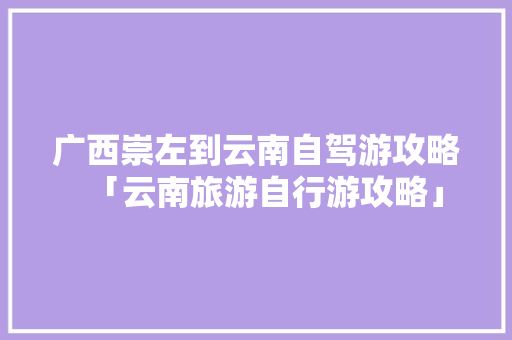 广西崇左到云南自驾游攻略「云南旅游自行游攻略」 广西崇左到云南自驾游攻略「云南旅游自行游攻略」 时尚穿搭