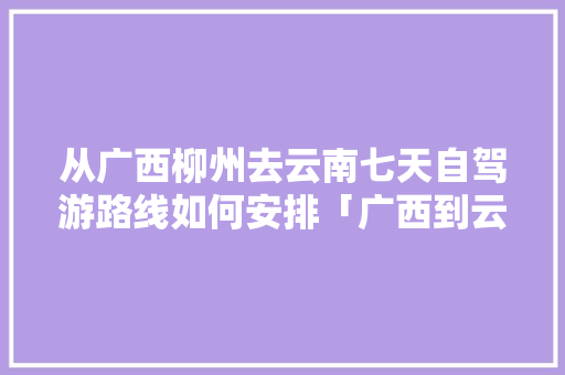 从广西柳州去云南七天自驾游路线如何安排「广西到云南旅游攻略动车票」 从广西柳州去云南七天自驾游路线如何安排「广西到云南旅游攻略动车票」 旅游攻略