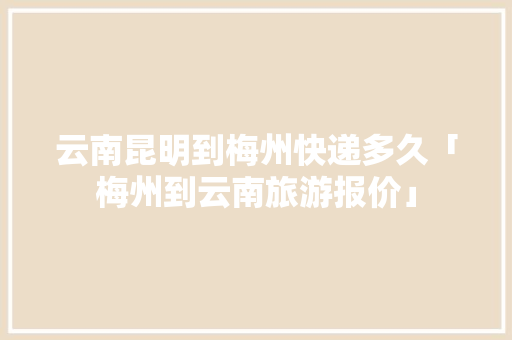 云南昆明到梅州快递多久「梅州到云南旅游报价」 云南昆明到梅州快递多久「梅州到云南旅游报价」 旅游攻略