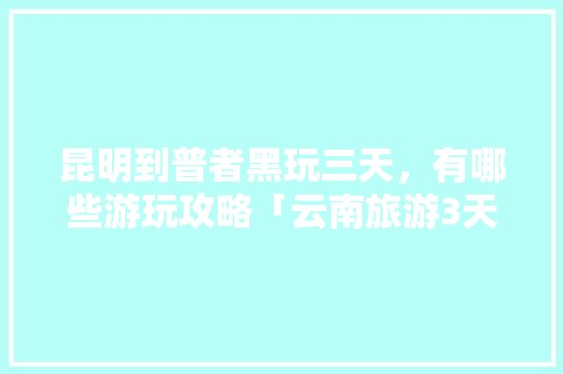 昆明到普者黑玩三天，有哪些游玩攻略「云南旅游3天攻略」 昆明到普者黑玩三天，有哪些游玩攻略「云南旅游3天攻略」 教育法律