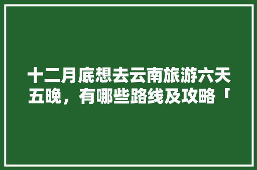 十二月底想去云南旅游六天五晚，有哪些路线及攻略「5日游云南旅游攻略图片」 十二月底想去云南旅游六天五晚，有哪些路线及攻略「5日游云南旅游攻略图片」 时尚穿搭