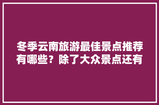 冬季云南旅游最佳景点推荐有哪些？除了大众景点还有哪些值得去「云南旅游全攻略冬天图片高清」 冬季云南旅游最佳景点推荐有哪些？除了大众景点还有哪些值得去「云南旅游全攻略冬天图片高清」 美食菜谱