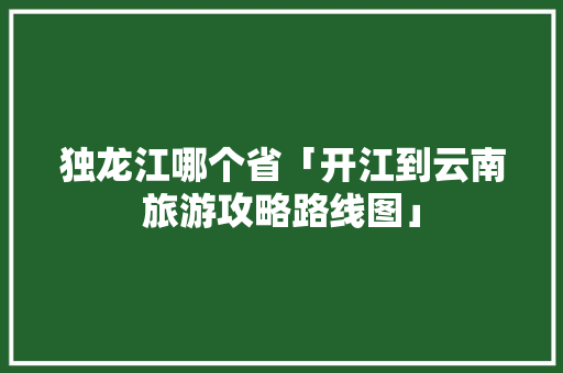 独龙江哪个省「开江到云南旅游攻略路线图」 独龙江哪个省「开江到云南旅游攻略路线图」 旅游攻略