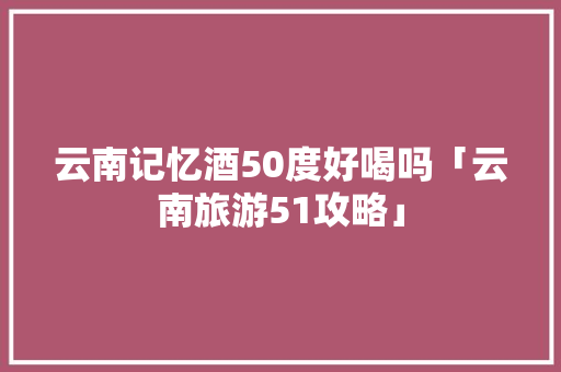 云南记忆酒50度好喝吗「云南旅游51攻略」 云南记忆酒50度好喝吗「云南旅游51攻略」 手机电脑