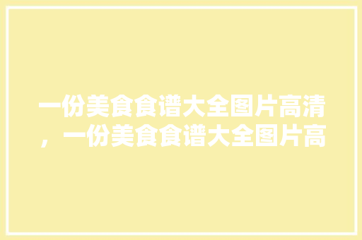一份美食食谱大全图片高清，一份美食食谱大全图片高清版。 一份美食食谱大全图片高清，一份美食食谱大全图片高清版。 美食菜谱