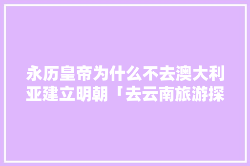永历皇帝为什么不去澳大利亚建立明朝「去云南旅游探路攻略图片」 永历皇帝为什么不去澳大利亚建立明朝「去云南旅游探路攻略图片」 教育法律