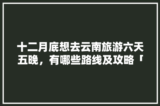 十二月底想去云南旅游六天五晚，有哪些路线及攻略「云南旅游攻略七月末开放吗」 十二月底想去云南旅游六天五晚，有哪些路线及攻略「云南旅游攻略七月末开放吗」 汽车常识