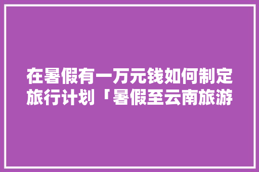 在暑假有一万元钱如何制定旅行计划「暑假至云南旅游攻略一日游作文」 在暑假有一万元钱如何制定旅行计划「暑假至云南旅游攻略一日游作文」 时尚穿搭