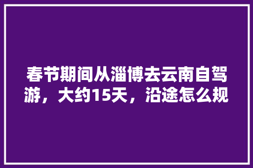 春节期间从淄博去云南自驾游，大约15天，沿途怎么规划「云南旅游三天攻略自驾游路线」 春节期间从淄博去云南自驾游，大约15天，沿途怎么规划「云南旅游三天攻略自驾游路线」 时尚穿搭