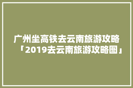 广州坐高铁去云南旅游攻略「2019去云南旅游攻略图」 广州坐高铁去云南旅游攻略「2019去云南旅游攻略图」 美食菜谱