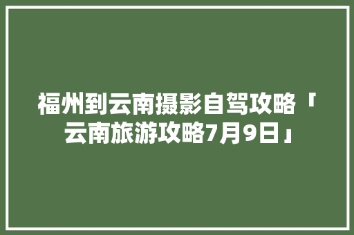福州到云南摄影自驾攻略「云南旅游攻略7月9日」 福州到云南摄影自驾攻略「云南旅游攻略7月9日」 时尚穿搭