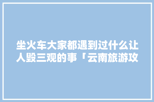 坐火车大家都遇到过什么让人毁三观的事「云南旅游攻略短途游玩」 坐火车大家都遇到过什么让人毁三观的事「云南旅游攻略短途游玩」 时尚穿搭