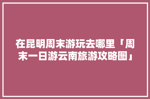 在昆明周末游玩去哪里「周末一日游云南旅游攻略图」 在昆明周末游玩去哪里「周末一日游云南旅游攻略图」 时尚穿搭
