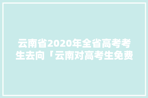 云南省2020年全省高考考生去向「云南对高考生免费的景点」 云南省2020年全省高考考生去向「云南对高考生免费的景点」 时尚穿搭