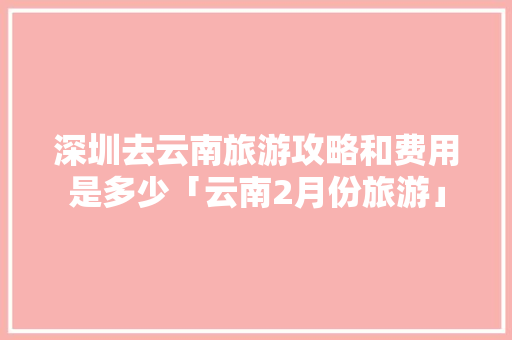 深圳去云南旅游攻略和费用是多少「云南2月份旅游」 深圳去云南旅游攻略和费用是多少「云南2月份旅游」 时尚穿搭