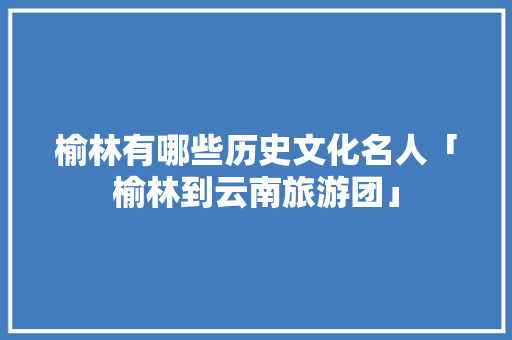 榆林有哪些历史文化名人「榆林到云南旅游团」 榆林有哪些历史文化名人「榆林到云南旅游团」 美食菜谱