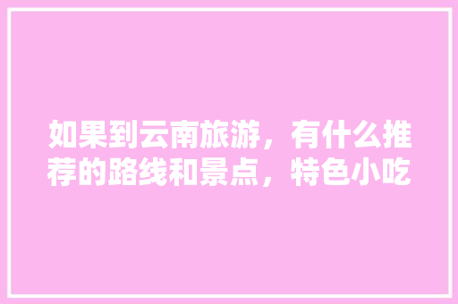 如果到云南旅游，有什么推荐的路线和景点，特色小吃吗「云南旅游攻略!」 如果到云南旅游，有什么推荐的路线和景点，特色小吃吗「云南旅游攻略!」 时尚穿搭