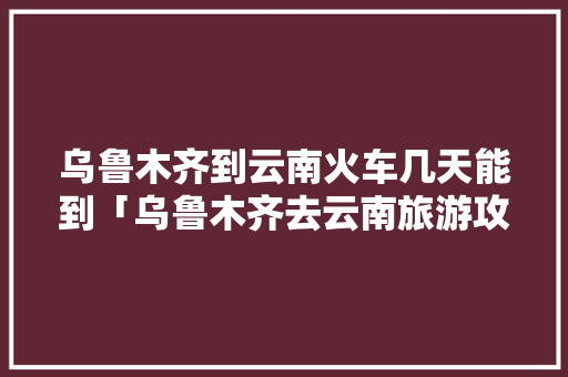 乌鲁木齐到云南火车几天能到「乌鲁木齐去云南旅游攻略路线」 乌鲁木齐到云南火车几天能到「乌鲁木齐去云南旅游攻略路线」 健康母婴
