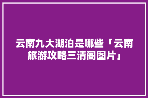 云南九大湖泊是哪些「云南旅游攻略三清阁图片」 云南九大湖泊是哪些「云南旅游攻略三清阁图片」 美食菜谱