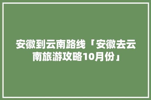 安徽到云南路线「安徽去云南旅游攻略10月份」 安徽到云南路线「安徽去云南旅游攻略10月份」 手机电脑