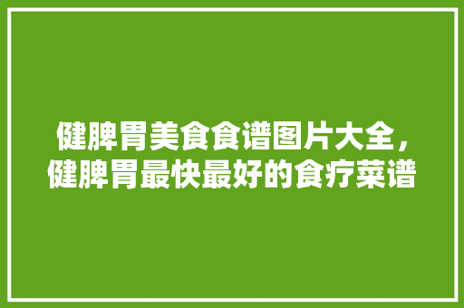 健脾胃美食食谱图片大全，健脾胃最快最好的食疗菜谱。 健脾胃美食食谱图片大全，健脾胃最快最好的食疗菜谱。 美食菜谱