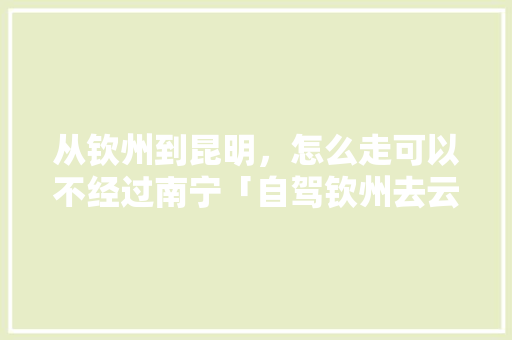 从钦州到昆明，怎么走可以不经过南宁「自驾钦州去云南旅游攻略路线」 从钦州到昆明，怎么走可以不经过南宁「自驾钦州去云南旅游攻略路线」 手机电脑
