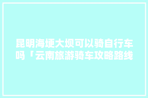 昆明海埂大坝可以骑自行车吗「云南旅游骑车攻略路线图」 昆明海埂大坝可以骑自行车吗「云南旅游骑车攻略路线图」 时尚穿搭