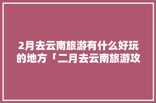 2月去云南旅游有什么好玩的地方「二月去云南旅游攻略图文大全」 2月去云南旅游有什么好玩的地方「二月去云南旅游攻略图文大全」 手机电脑