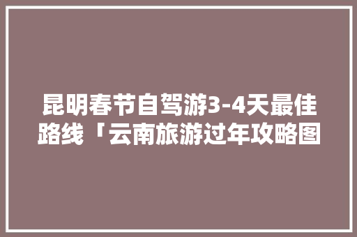 昆明春节自驾游3-4天最佳路线「云南旅游过年攻略图文大全」 昆明春节自驾游3-4天最佳路线「云南旅游过年攻略图文大全」 健康母婴