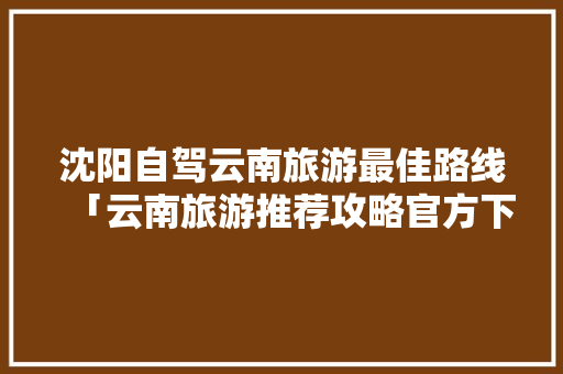 沈阳自驾云南旅游最佳路线「云南旅游推荐攻略官方下载最新」 沈阳自驾云南旅游最佳路线「云南旅游推荐攻略官方下载最新」 汽车常识