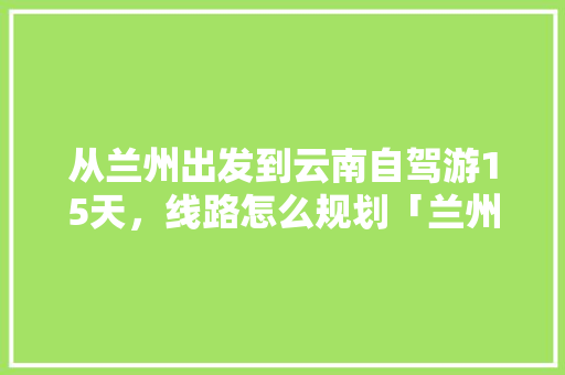 从兰州出发到云南自驾游15天，线路怎么规划「兰州到云南旅游4天攻略路线」 从兰州出发到云南自驾游15天，线路怎么规划「兰州到云南旅游4天攻略路线」 旅游攻略