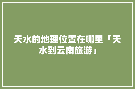 天水的地理位置在哪里「天水到云南旅游」 天水的地理位置在哪里「天水到云南旅游」 健康母婴