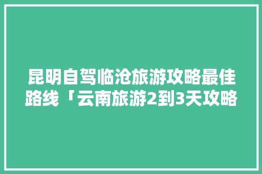 昆明自驾临沧旅游攻略最佳路线「云南旅游2到3天攻略图片」 昆明自驾临沧旅游攻略最佳路线「云南旅游2到3天攻略图片」 汽车常识