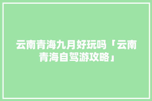 云南青海九月好玩吗「云南青海自驾游攻略」 云南青海九月好玩吗「云南青海自驾游攻略」 时尚穿搭