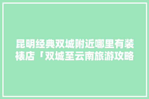 昆明经典双城附近哪里有装裱店「双城至云南旅游攻略路线图」 昆明经典双城附近哪里有装裱店「双城至云南旅游攻略路线图」 时尚穿搭