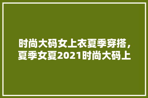 时尚大码女上衣夏季穿搭，夏季女夏2021时尚大码上衣。 时尚大码女上衣夏季穿搭，夏季女夏2021时尚大码上衣。 时尚穿搭